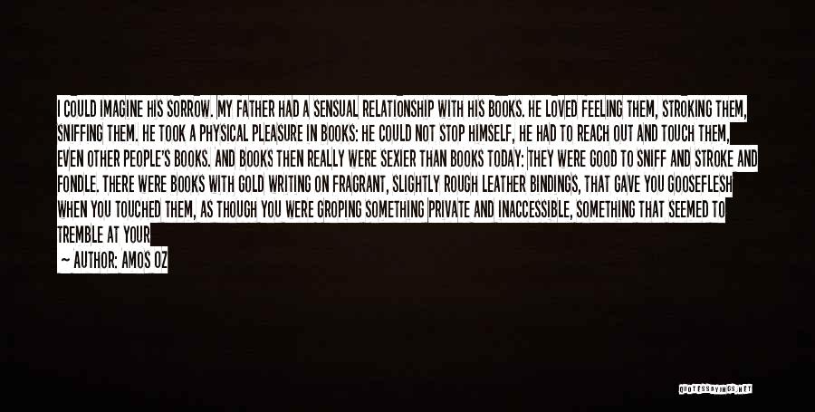 Amos Oz Quotes: I Could Imagine His Sorrow. My Father Had A Sensual Relationship With His Books. He Loved Feeling Them, Stroking Them,