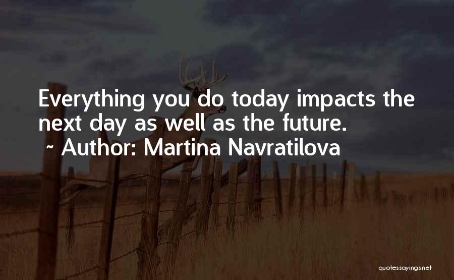 Martina Navratilova Quotes: Everything You Do Today Impacts The Next Day As Well As The Future.