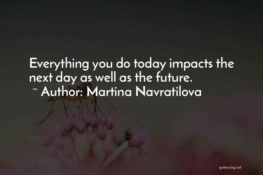 Martina Navratilova Quotes: Everything You Do Today Impacts The Next Day As Well As The Future.