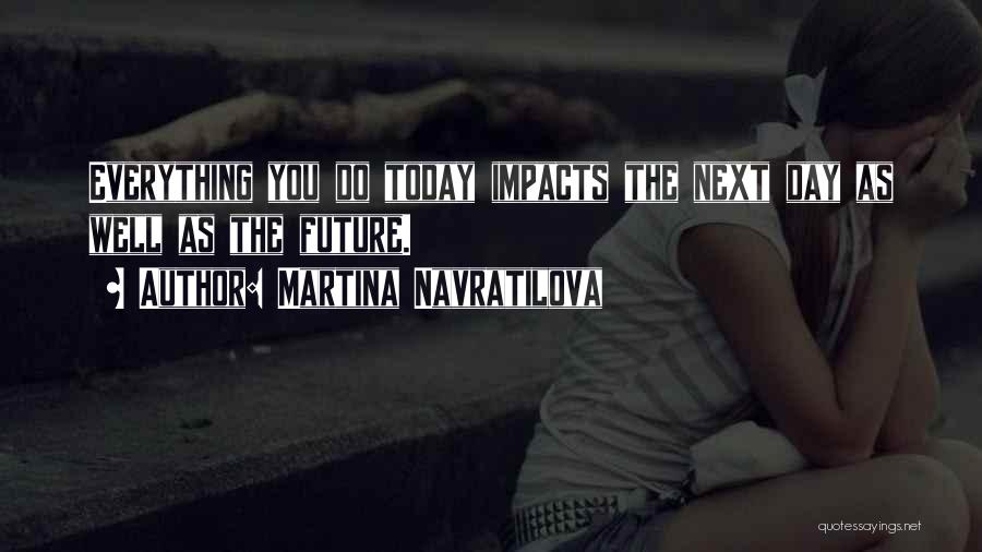 Martina Navratilova Quotes: Everything You Do Today Impacts The Next Day As Well As The Future.