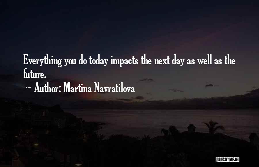 Martina Navratilova Quotes: Everything You Do Today Impacts The Next Day As Well As The Future.