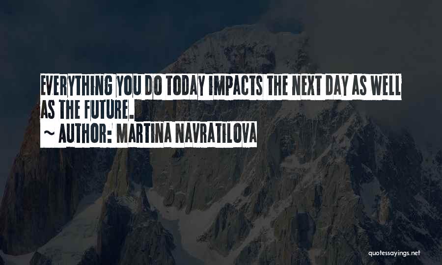 Martina Navratilova Quotes: Everything You Do Today Impacts The Next Day As Well As The Future.