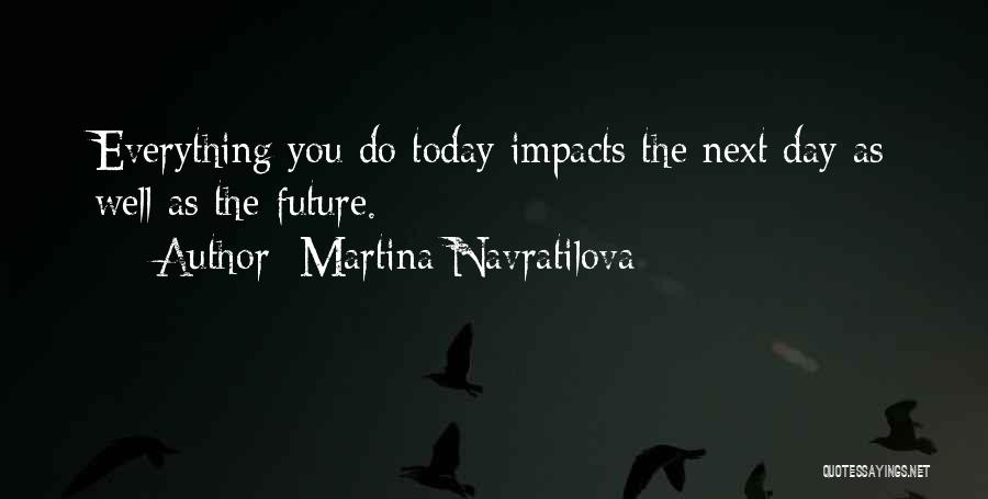 Martina Navratilova Quotes: Everything You Do Today Impacts The Next Day As Well As The Future.