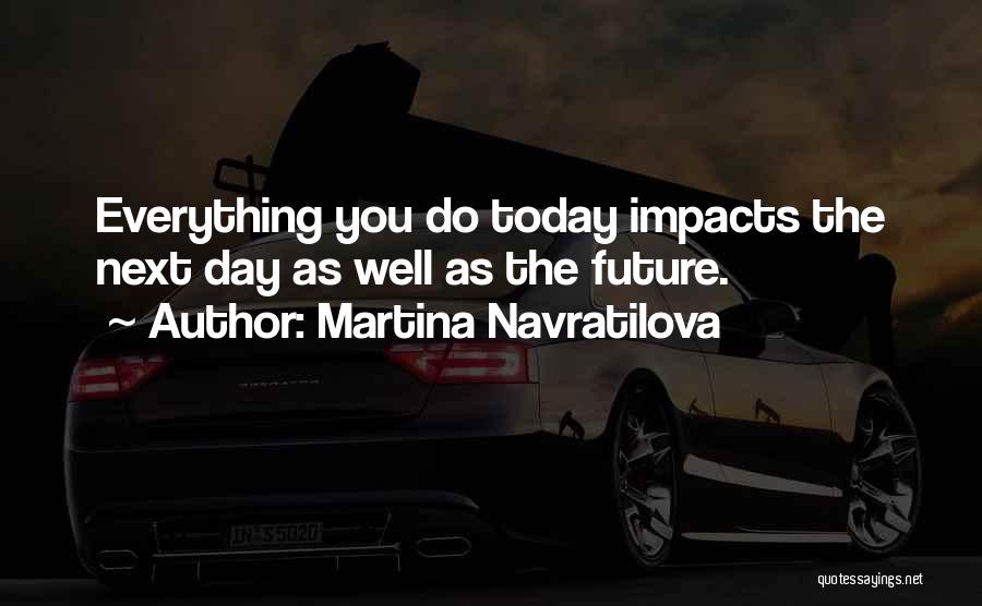 Martina Navratilova Quotes: Everything You Do Today Impacts The Next Day As Well As The Future.