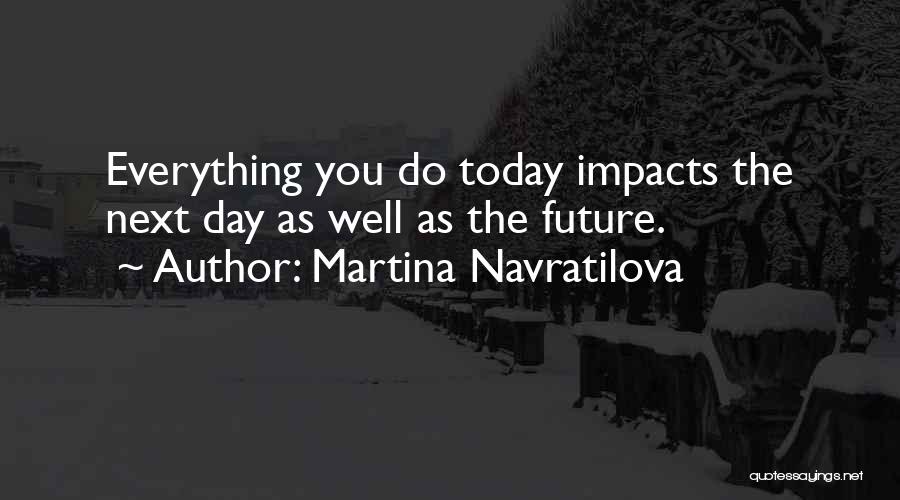 Martina Navratilova Quotes: Everything You Do Today Impacts The Next Day As Well As The Future.