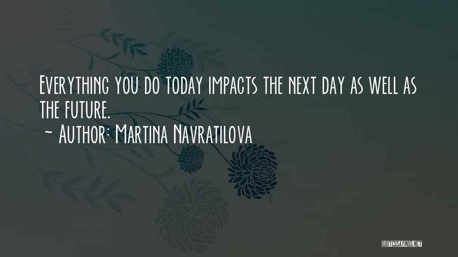 Martina Navratilova Quotes: Everything You Do Today Impacts The Next Day As Well As The Future.