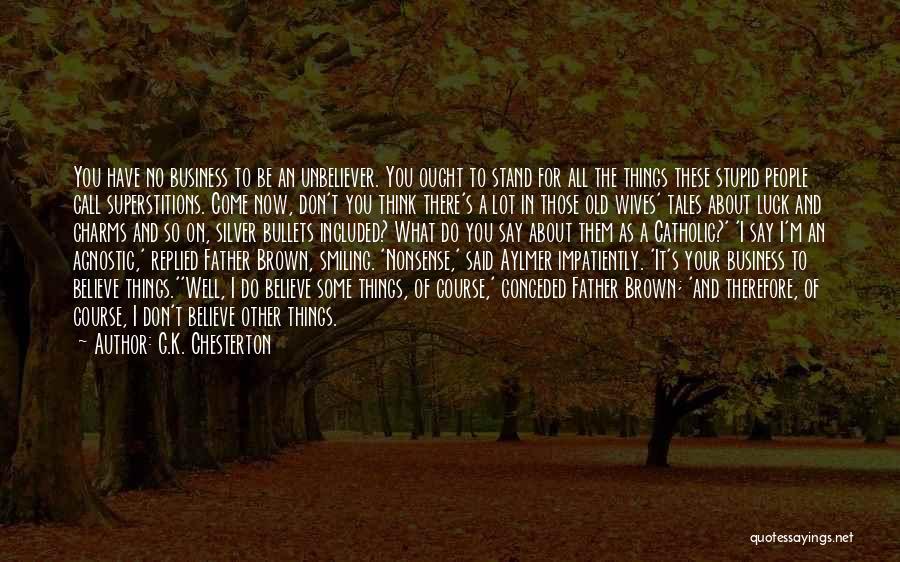 G.K. Chesterton Quotes: You Have No Business To Be An Unbeliever. You Ought To Stand For All The Things These Stupid People Call