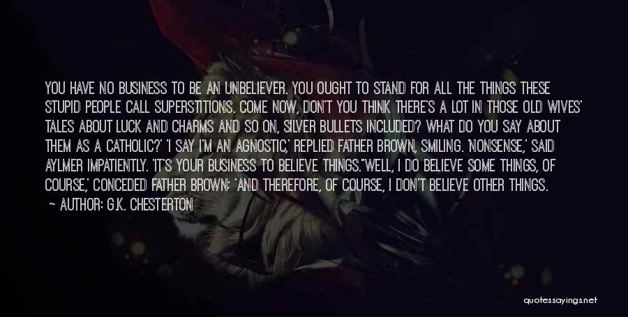 G.K. Chesterton Quotes: You Have No Business To Be An Unbeliever. You Ought To Stand For All The Things These Stupid People Call