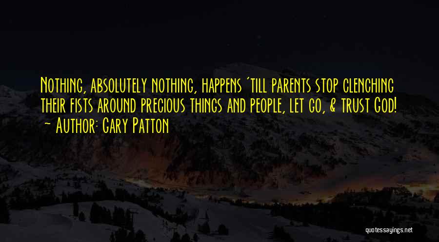 Gary Patton Quotes: Nothing, Absolutely Nothing, Happens 'till Parents Stop Clenching Their Fists Around Precious Things And People, Let Go, & Trust God!