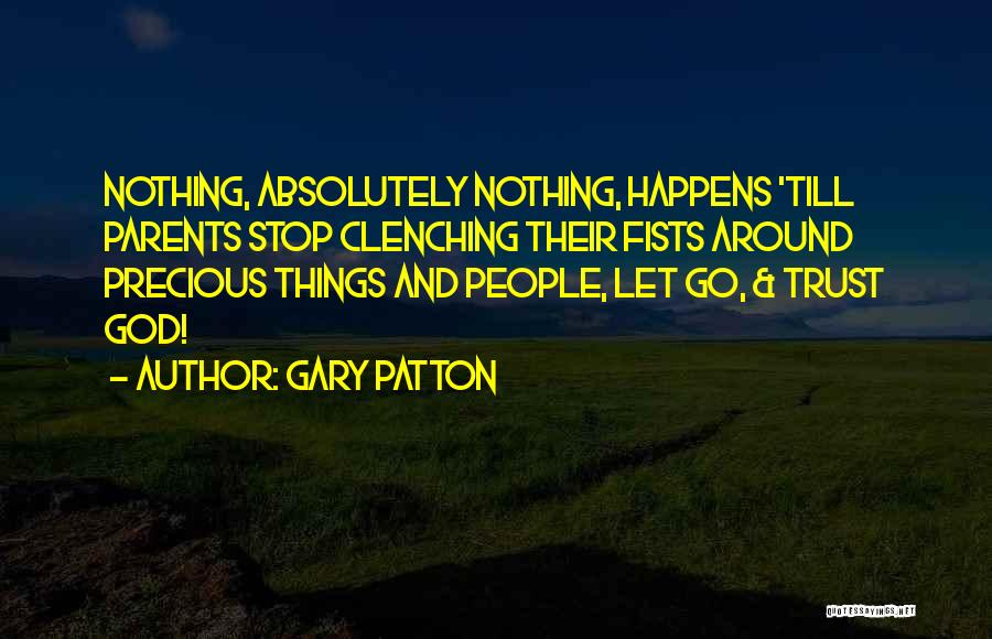 Gary Patton Quotes: Nothing, Absolutely Nothing, Happens 'till Parents Stop Clenching Their Fists Around Precious Things And People, Let Go, & Trust God!