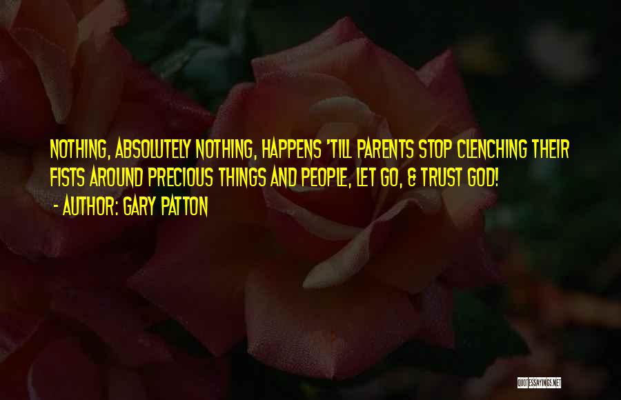 Gary Patton Quotes: Nothing, Absolutely Nothing, Happens 'till Parents Stop Clenching Their Fists Around Precious Things And People, Let Go, & Trust God!