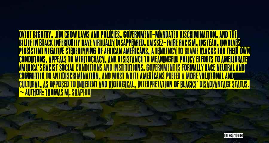 Thomas M. Shapiro Quotes: Overt Bigotry, Jim Crow Laws And Policies, Government-mandated Discrimination, And The Belief In Black Inferiority Have Virtually Disappeared. Laissez-faire Racism,