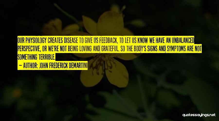 John Frederick Demartini Quotes: Our Physiology Creates Disease To Give Us Feedback, To Let Us Know We Have An Unbalanced Perspective, Or We're Not