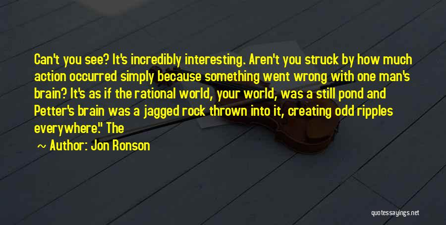 Jon Ronson Quotes: Can't You See? It's Incredibly Interesting. Aren't You Struck By How Much Action Occurred Simply Because Something Went Wrong With