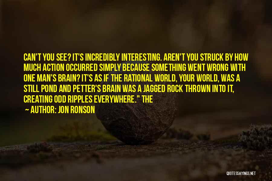 Jon Ronson Quotes: Can't You See? It's Incredibly Interesting. Aren't You Struck By How Much Action Occurred Simply Because Something Went Wrong With