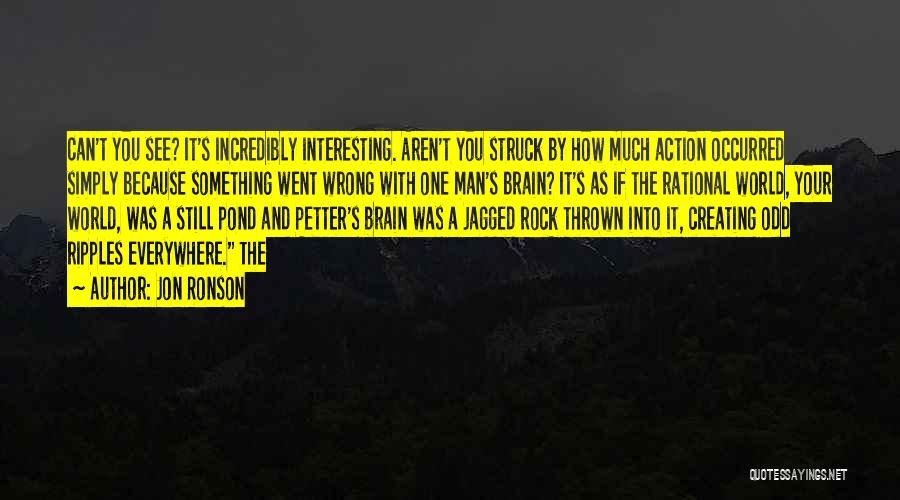 Jon Ronson Quotes: Can't You See? It's Incredibly Interesting. Aren't You Struck By How Much Action Occurred Simply Because Something Went Wrong With