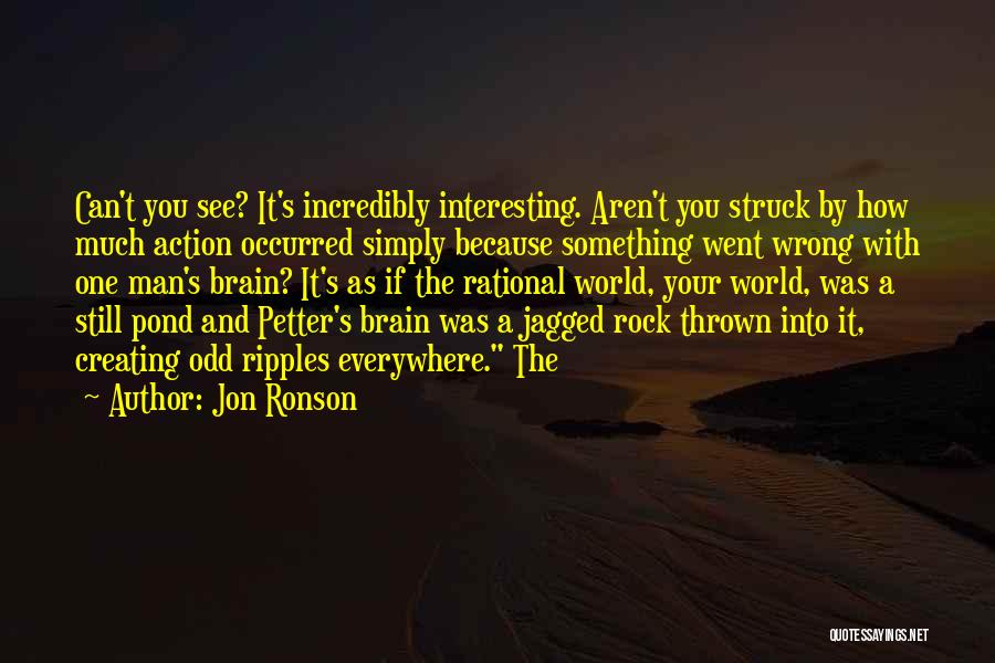 Jon Ronson Quotes: Can't You See? It's Incredibly Interesting. Aren't You Struck By How Much Action Occurred Simply Because Something Went Wrong With