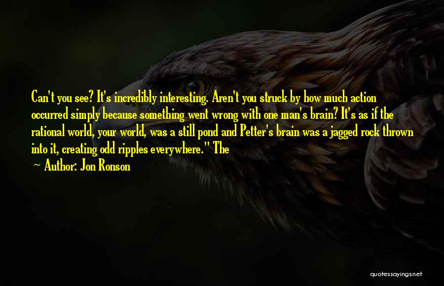 Jon Ronson Quotes: Can't You See? It's Incredibly Interesting. Aren't You Struck By How Much Action Occurred Simply Because Something Went Wrong With