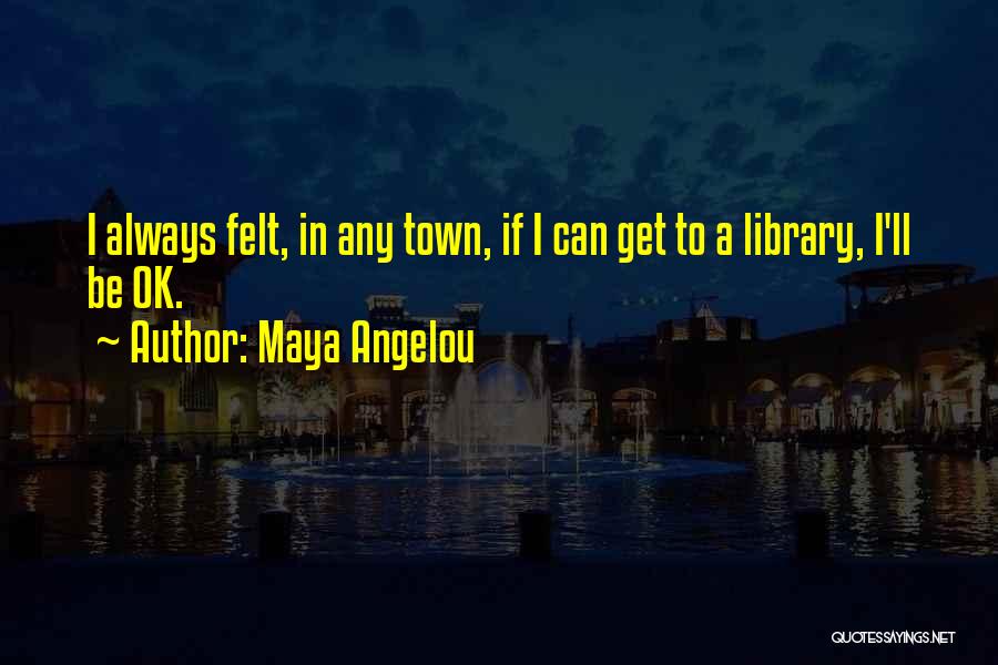 Maya Angelou Quotes: I Always Felt, In Any Town, If I Can Get To A Library, I'll Be Ok.