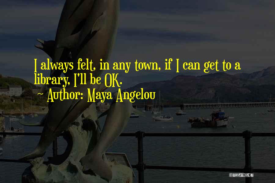 Maya Angelou Quotes: I Always Felt, In Any Town, If I Can Get To A Library, I'll Be Ok.