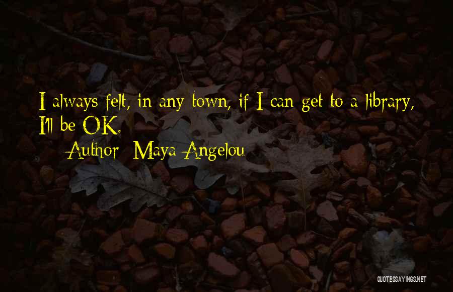 Maya Angelou Quotes: I Always Felt, In Any Town, If I Can Get To A Library, I'll Be Ok.