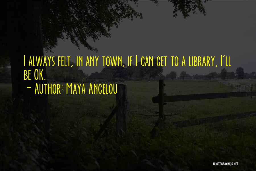 Maya Angelou Quotes: I Always Felt, In Any Town, If I Can Get To A Library, I'll Be Ok.