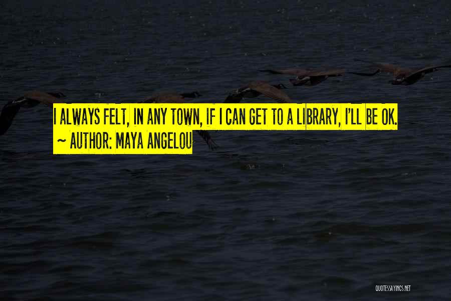 Maya Angelou Quotes: I Always Felt, In Any Town, If I Can Get To A Library, I'll Be Ok.