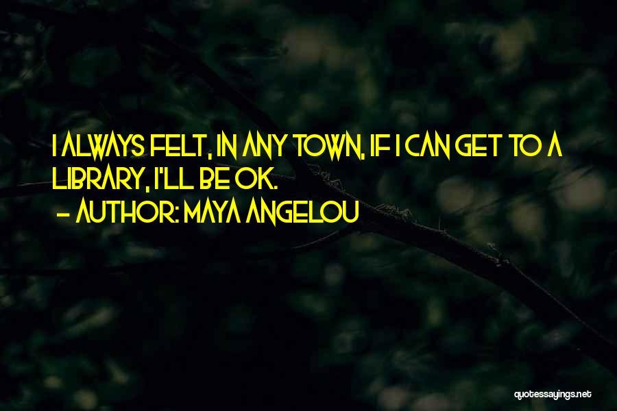 Maya Angelou Quotes: I Always Felt, In Any Town, If I Can Get To A Library, I'll Be Ok.