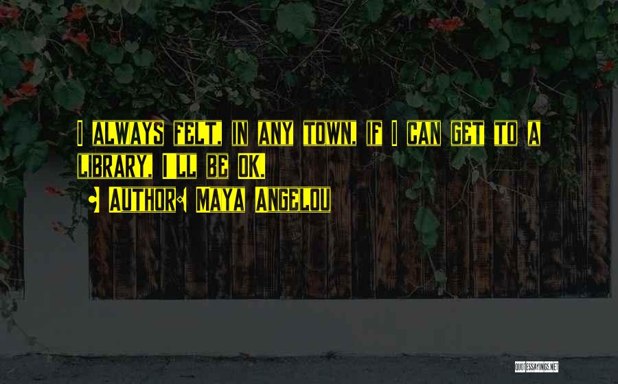 Maya Angelou Quotes: I Always Felt, In Any Town, If I Can Get To A Library, I'll Be Ok.