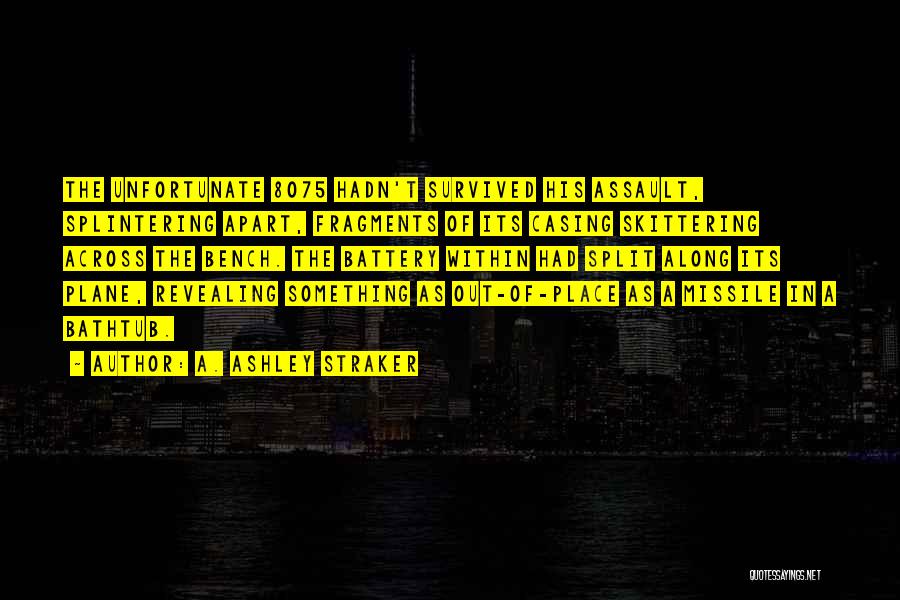 A. Ashley Straker Quotes: The Unfortunate 8075 Hadn't Survived His Assault, Splintering Apart, Fragments Of Its Casing Skittering Across The Bench. The Battery Within