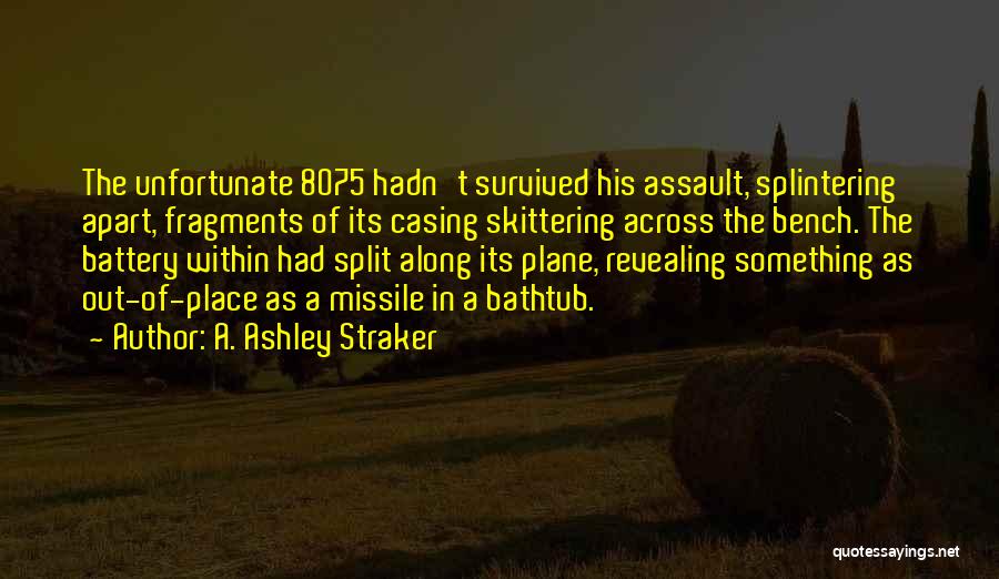 A. Ashley Straker Quotes: The Unfortunate 8075 Hadn't Survived His Assault, Splintering Apart, Fragments Of Its Casing Skittering Across The Bench. The Battery Within