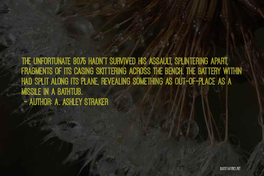 A. Ashley Straker Quotes: The Unfortunate 8075 Hadn't Survived His Assault, Splintering Apart, Fragments Of Its Casing Skittering Across The Bench. The Battery Within