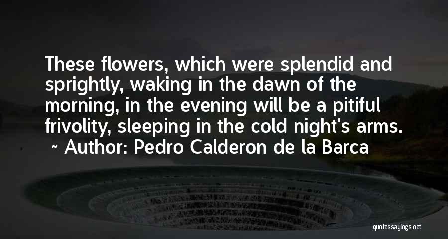 Pedro Calderon De La Barca Quotes: These Flowers, Which Were Splendid And Sprightly, Waking In The Dawn Of The Morning, In The Evening Will Be A