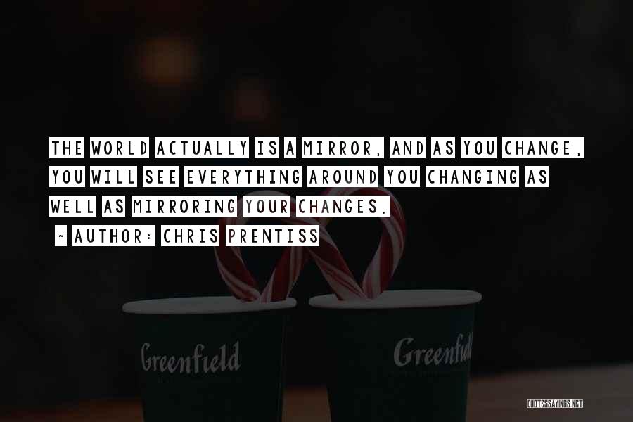 Chris Prentiss Quotes: The World Actually Is A Mirror, And As You Change, You Will See Everything Around You Changing As Well As