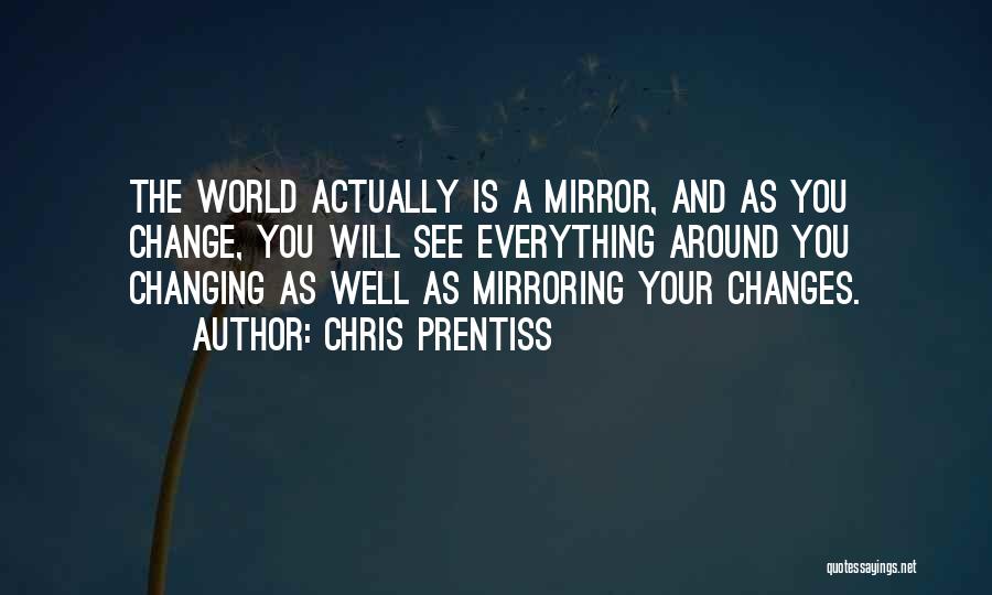 Chris Prentiss Quotes: The World Actually Is A Mirror, And As You Change, You Will See Everything Around You Changing As Well As