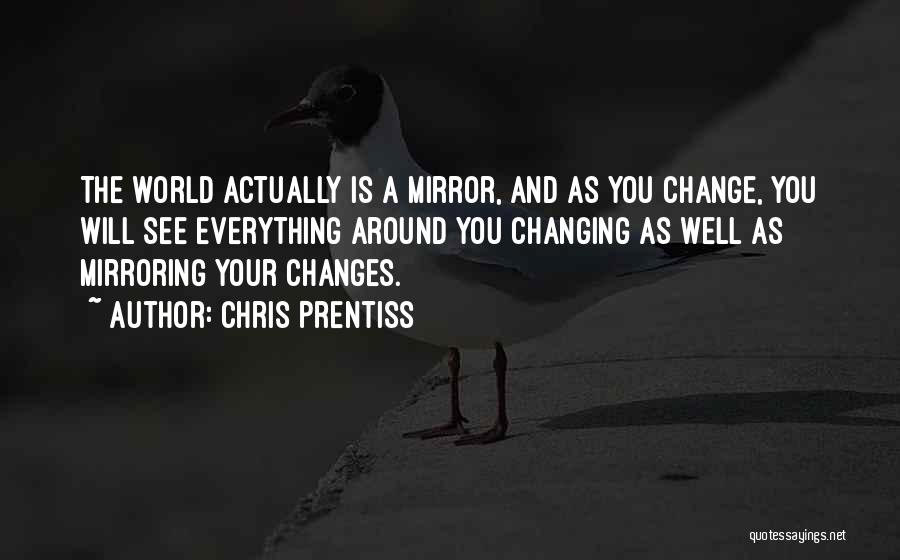 Chris Prentiss Quotes: The World Actually Is A Mirror, And As You Change, You Will See Everything Around You Changing As Well As