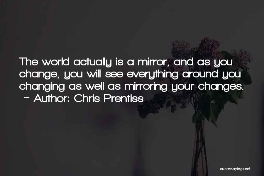 Chris Prentiss Quotes: The World Actually Is A Mirror, And As You Change, You Will See Everything Around You Changing As Well As