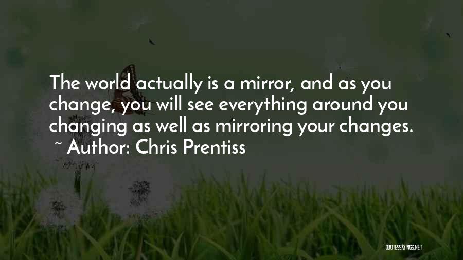 Chris Prentiss Quotes: The World Actually Is A Mirror, And As You Change, You Will See Everything Around You Changing As Well As