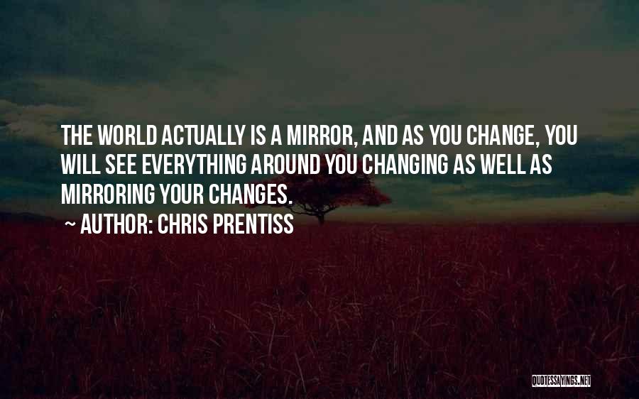 Chris Prentiss Quotes: The World Actually Is A Mirror, And As You Change, You Will See Everything Around You Changing As Well As