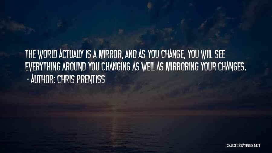 Chris Prentiss Quotes: The World Actually Is A Mirror, And As You Change, You Will See Everything Around You Changing As Well As