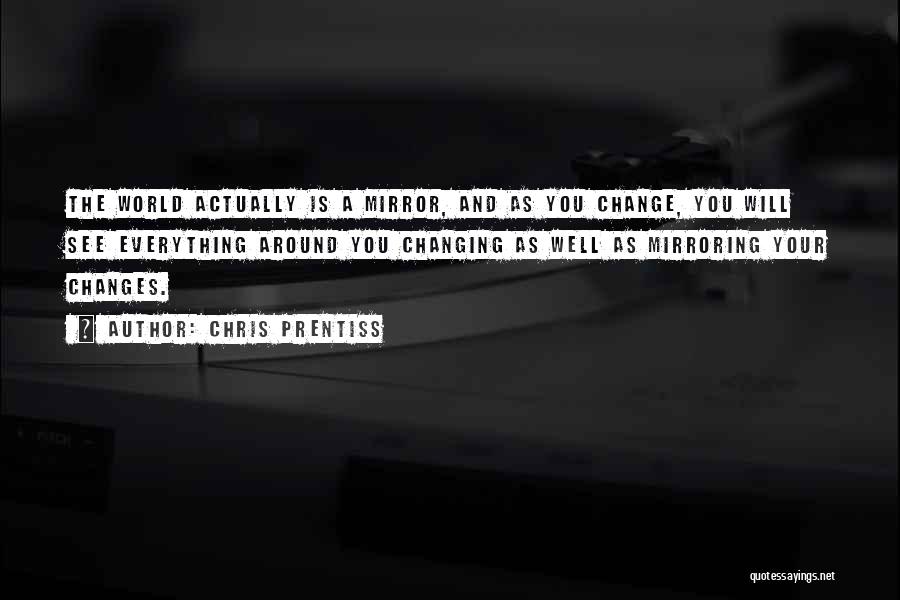 Chris Prentiss Quotes: The World Actually Is A Mirror, And As You Change, You Will See Everything Around You Changing As Well As