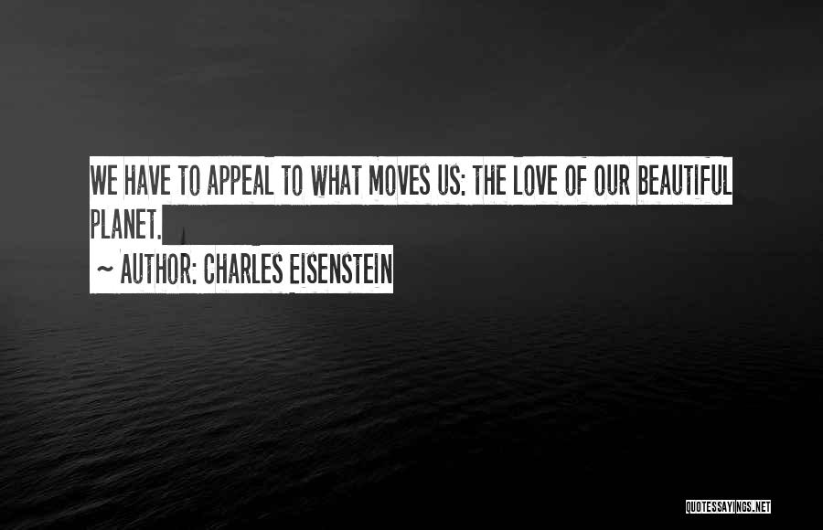 Charles Eisenstein Quotes: We Have To Appeal To What Moves Us: The Love Of Our Beautiful Planet.