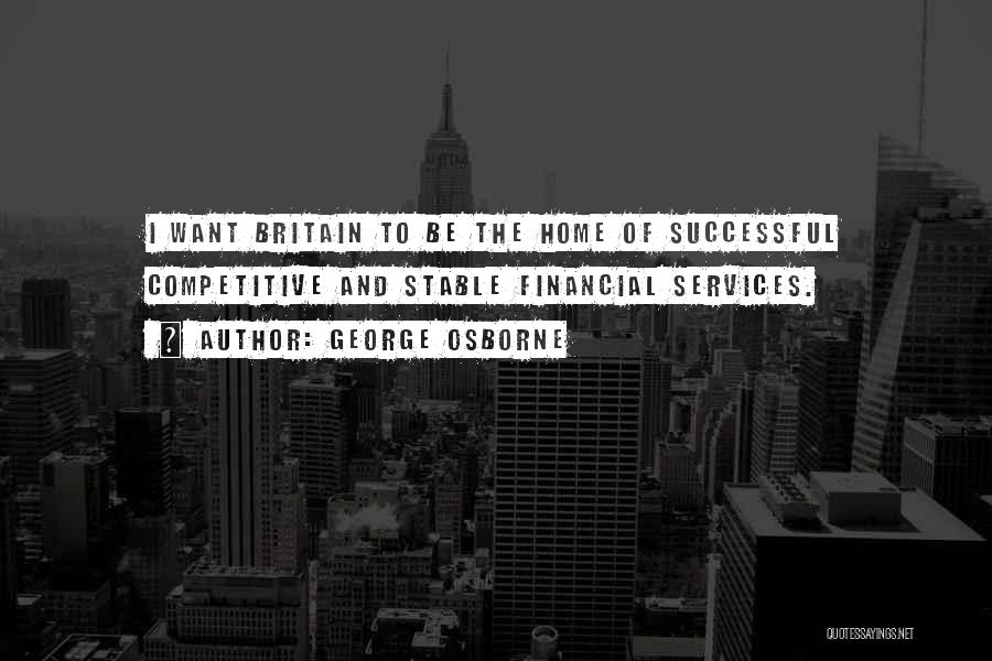 George Osborne Quotes: I Want Britain To Be The Home Of Successful Competitive And Stable Financial Services.