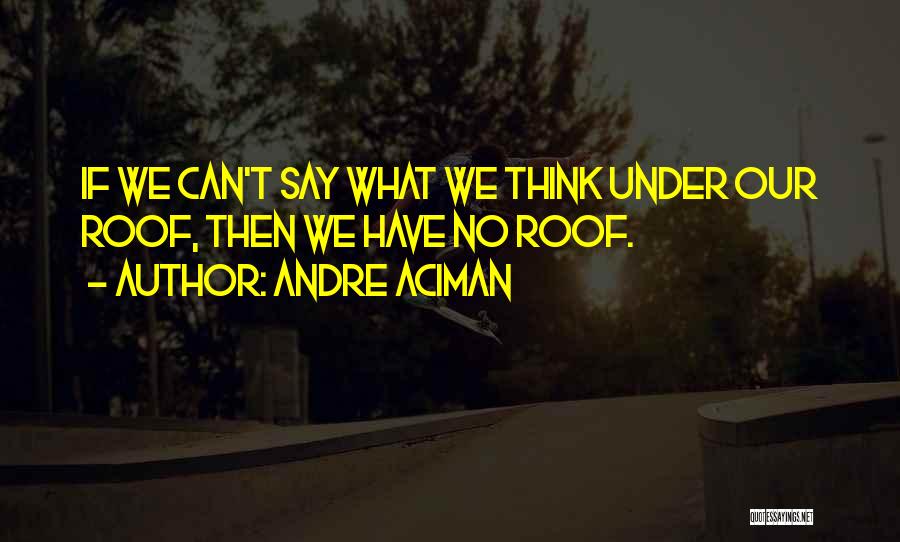 Andre Aciman Quotes: If We Can't Say What We Think Under Our Roof, Then We Have No Roof.