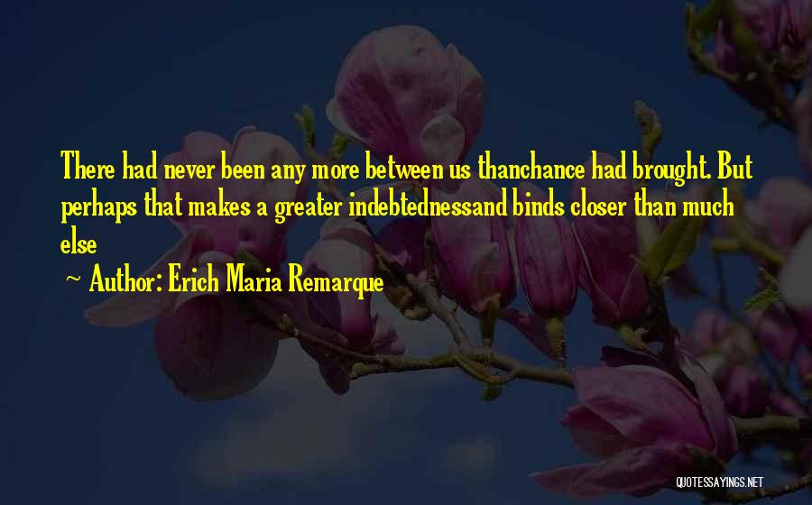Erich Maria Remarque Quotes: There Had Never Been Any More Between Us Thanchance Had Brought. But Perhaps That Makes A Greater Indebtednessand Binds Closer