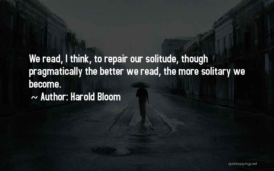 Harold Bloom Quotes: We Read, I Think, To Repair Our Solitude, Though Pragmatically The Better We Read, The More Solitary We Become.