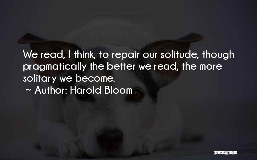Harold Bloom Quotes: We Read, I Think, To Repair Our Solitude, Though Pragmatically The Better We Read, The More Solitary We Become.