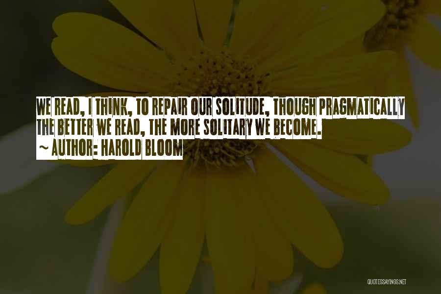 Harold Bloom Quotes: We Read, I Think, To Repair Our Solitude, Though Pragmatically The Better We Read, The More Solitary We Become.