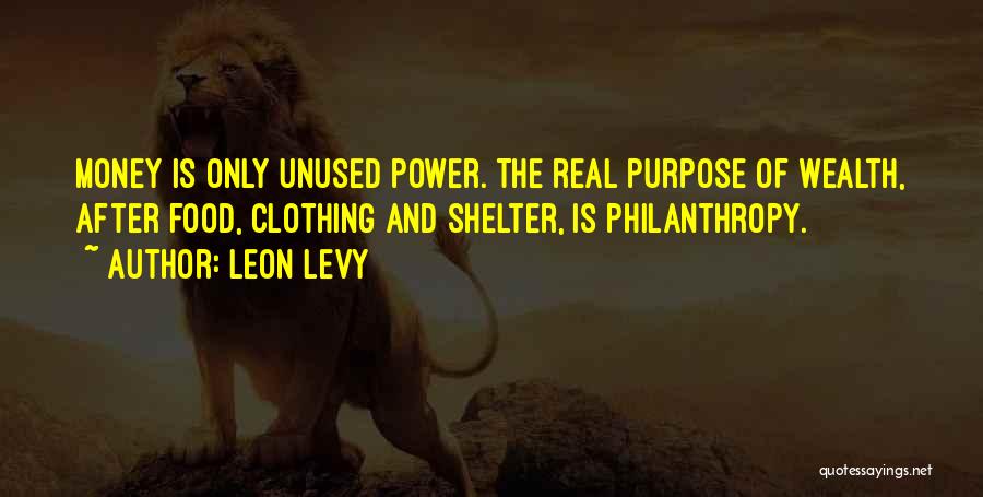 Leon Levy Quotes: Money Is Only Unused Power. The Real Purpose Of Wealth, After Food, Clothing And Shelter, Is Philanthropy.