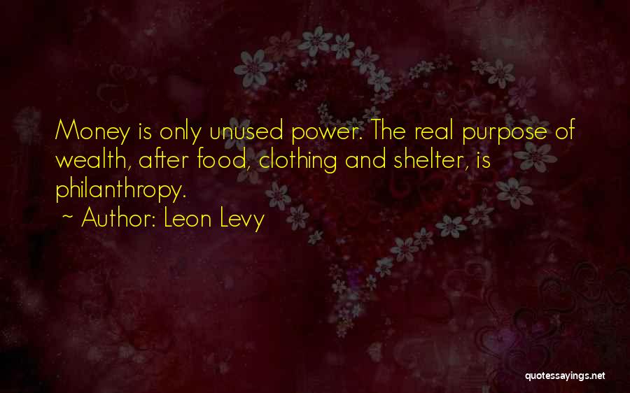 Leon Levy Quotes: Money Is Only Unused Power. The Real Purpose Of Wealth, After Food, Clothing And Shelter, Is Philanthropy.